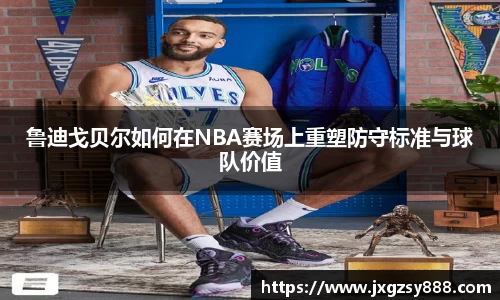 鲁迪戈贝尔如何在NBA赛场上重塑防守标准与球队价值