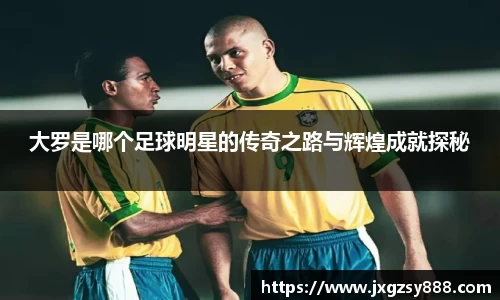 大罗是哪个足球明星的传奇之路与辉煌成就探秘